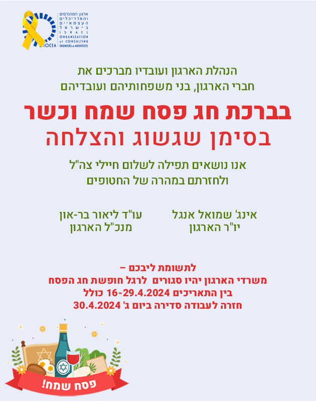 
הנהלת הארגון ועובדיו מברכים את חברי הארגון, בני משפחותיהם ועובדיהם בברכת חג פסח שמח וכשר
בסימן שגשוג והצלחה
</br>
אנו נושאים תפילה לשלום חיילי צהל ולחזרתם במהרה של החטופים
</br>
אינג' שמואל אנגל
יושב ראש הארגון
</br>
עורך דין ליאור בר-און
מנכל הארגון
</br>
לתשומת ליבכם –
משרדי הארגון יהיו סגורים  לרגל חופשת חג הפסח בין התאריכים
16/04/2024 – 29/04/2024 כולל. חזרה לעבודה סדירה ביום ג' – 30/04/2024
